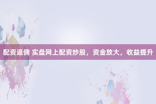 配资返佣 实盘网上配资炒股，资金放大，收益提升