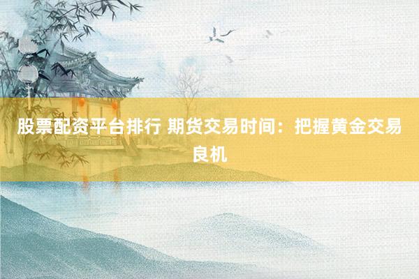 股票配资平台排行 期货交易时间：把握黄金交易良机