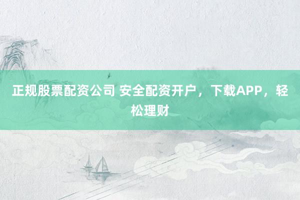 正规股票配资公司 安全配资开户，下载APP，轻松理财