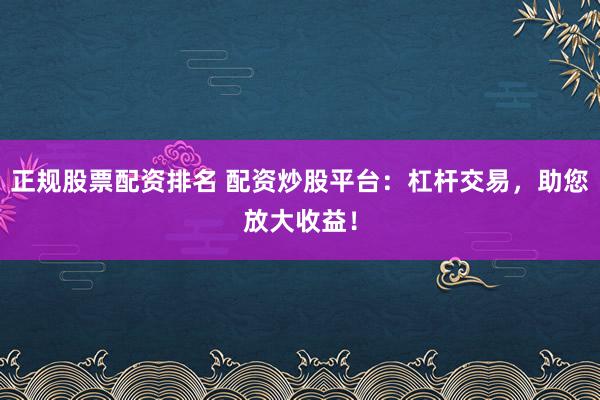 正规股票配资排名 配资炒股平台：杠杆交易，助您放大收益！