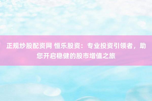 正规炒股配资网 恒乐股资：专业投资引领者，助您开启稳健的股市增值之旅