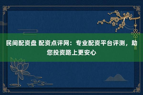 民间配资盘 配资点评网：专业配资平台评测，助您投资路上更安心