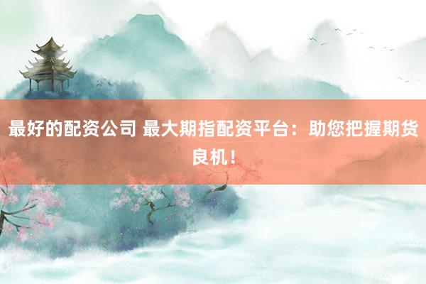 最好的配资公司 最大期指配资平台：助您把握期货良机！
