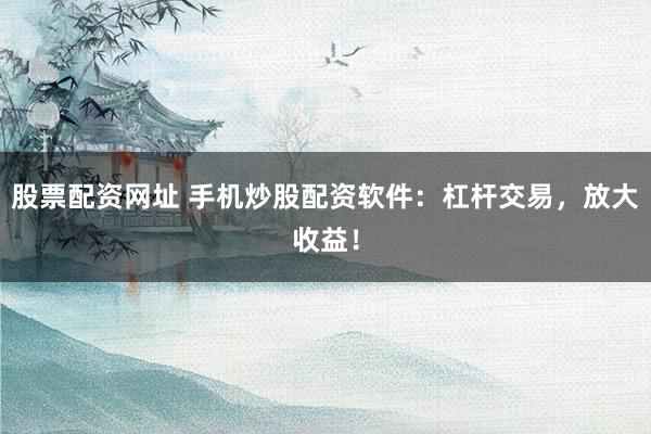 股票配资网址 手机炒股配资软件：杠杆交易，放大收益！