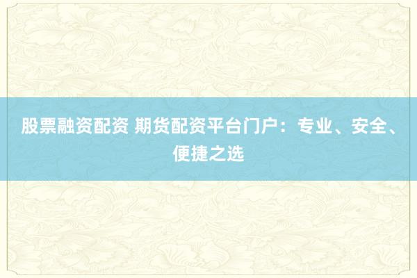 股票融资配资 期货配资平台门户：专业、安全、便捷之选