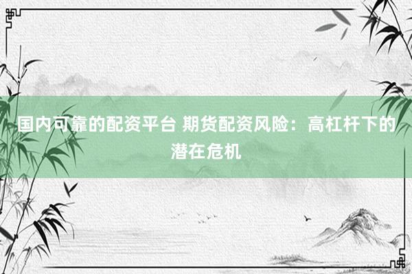 国内可靠的配资平台 期货配资风险：高杠杆下的潜在危机