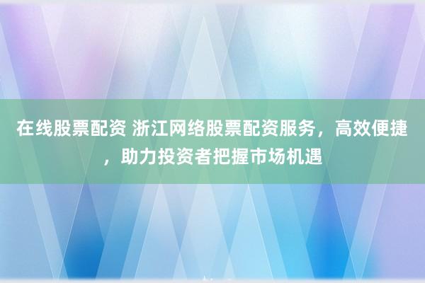 在线股票配资 浙江网络股票配资服务，高效便捷，助力投资者把握市场机遇