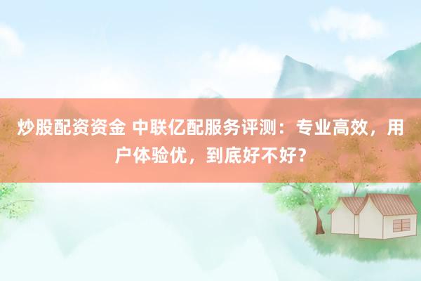 炒股配资资金 中联亿配服务评测：专业高效，用户体验优，到底好不好？