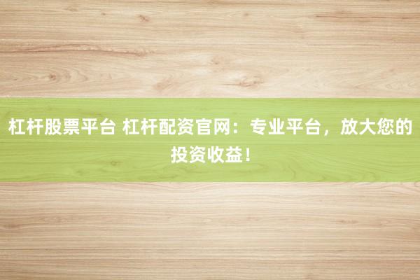 杠杆股票平台 杠杆配资官网：专业平台，放大您的投资收益！