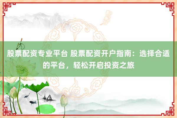 股票配资专业平台 股票配资开户指南：选择合适的平台，轻松开启投资之旅