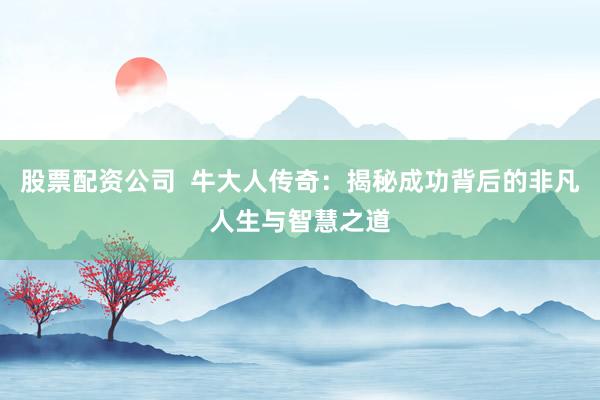 股票配资公司  牛大人传奇：揭秘成功背后的非凡人生与智慧之道