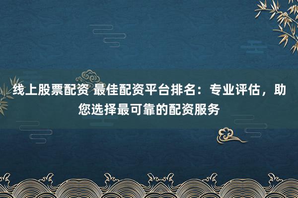 线上股票配资 最佳配资平台排名：专业评估，助您选择最可靠的配资服务