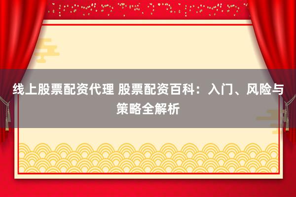 线上股票配资代理 股票配资百科：入门、风险与策略全解析