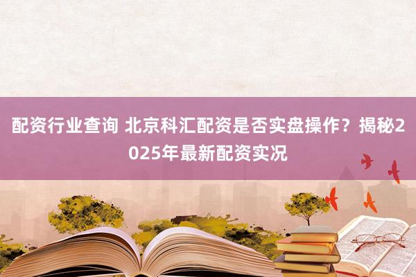 配资行业查询 北京科汇配资是否实盘操作？揭秘2025年最新配资实况