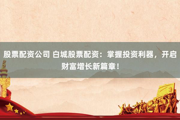 股票配资公司 白城股票配资：掌握投资利器，开启财富增长新篇章！