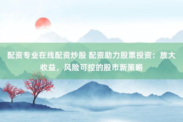 配资专业在线配资炒股 配资助力股票投资：放大收益，风险可控的股市新策略