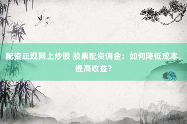 配资正规网上炒股 股票配资佣金：如何降低成本，提高收益？