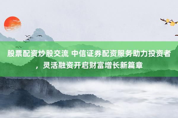 股票配资炒股交流 中信证券配资服务助力投资者，灵活融资开启财富增长新篇章