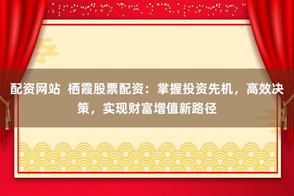 配资网站  栖霞股票配资：掌握投资先机，高效决策，实现财富增值新路径