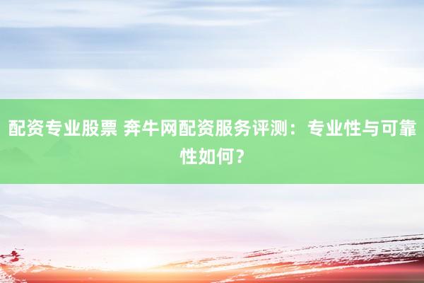 配资专业股票 奔牛网配资服务评测：专业性与可靠性如何？