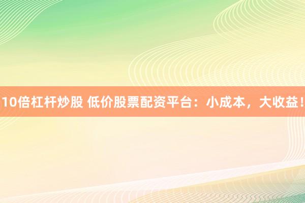 10倍杠杆炒股 低价股票配资平台：小成本，大收益！