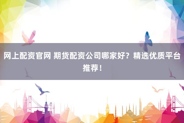网上配资官网 期货配资公司哪家好？精选优质平台推荐！