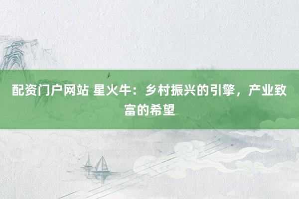 配资门户网站 星火牛：乡村振兴的引擎，产业致富的希望