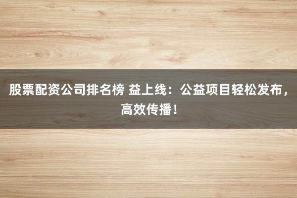 股票配资公司排名榜 益上线：公益项目轻松发布，高效传播！