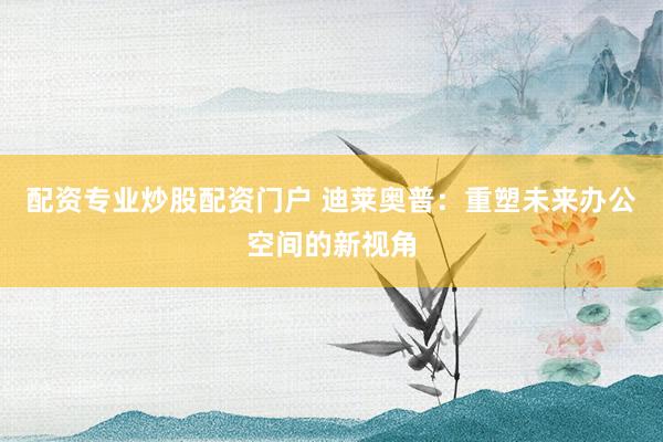 配资专业炒股配资门户 迪莱奥普：重塑未来办公空间的新视角