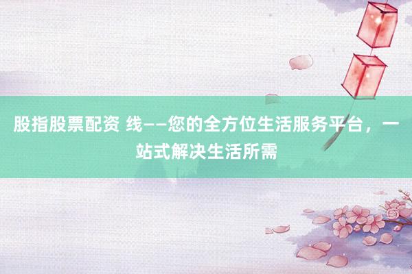 股指股票配资 线——您的全方位生活服务平台，一站式解决生活所需