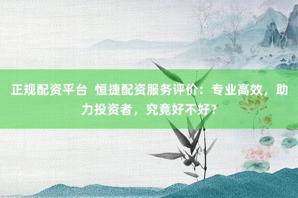 正规配资平台  恒捷配资服务评价：专业高效，助力投资者，究竟好不好？