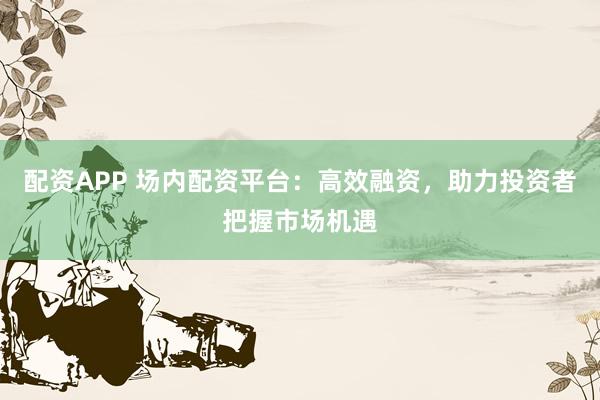 配资APP 场内配资平台：高效融资，助力投资者把握市场机遇