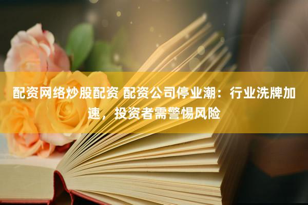 配资网络炒股配资 配资公司停业潮：行业洗牌加速，投资者需警惕风险