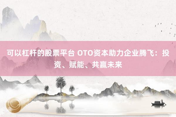 可以杠杆的股票平台 OTO资本助力企业腾飞：投资、赋能、共赢未来