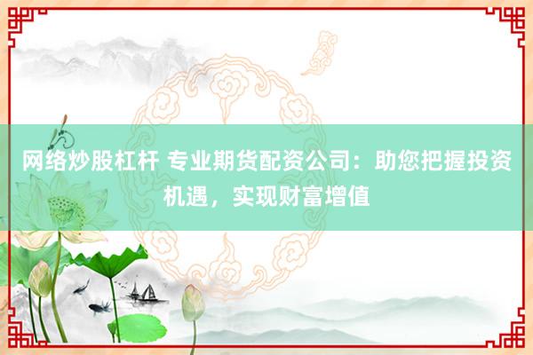 网络炒股杠杆 专业期货配资公司：助您把握投资机遇，实现财富增值