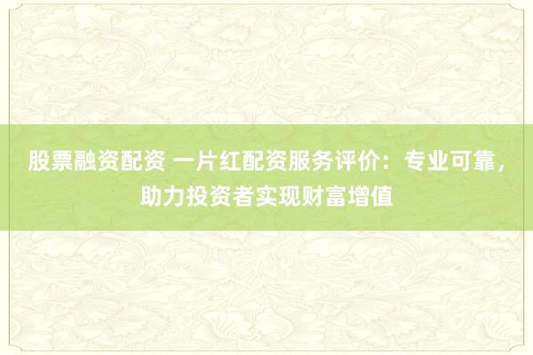 股票融资配资 一片红配资服务评价：专业可靠，助力投资者实现财富增值