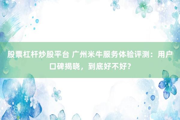 股票杠杆炒股平台 广州米牛服务体验评测：用户口碑揭晓，到底好不好？