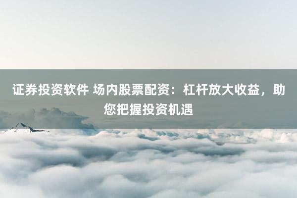 证券投资软件 场内股票配资：杠杆放大收益，助您把握投资机遇