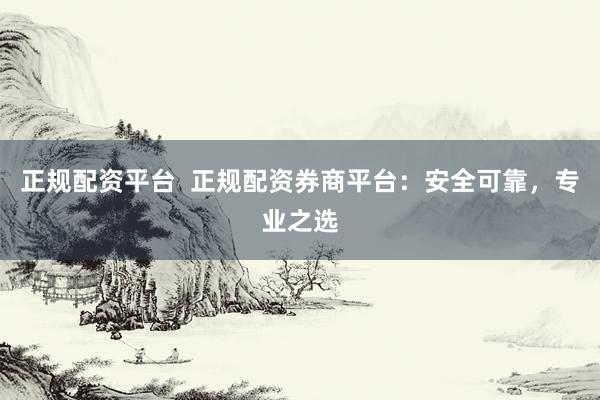 正规配资平台  正规配资券商平台：安全可靠，专业之选