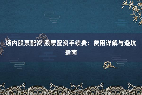 场内股票配资 股票配资手续费：费用详解与避坑指南