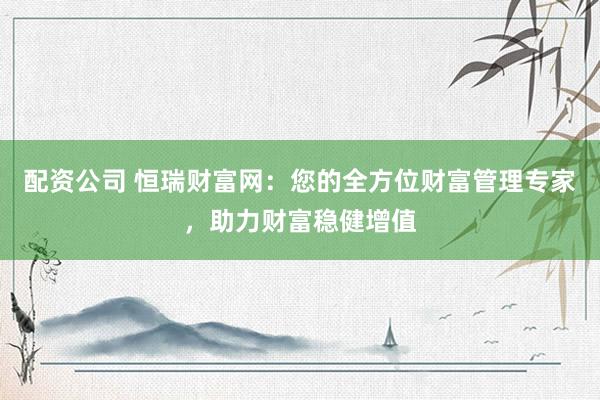 配资公司 恒瑞财富网：您的全方位财富管理专家，助力财富稳健增值