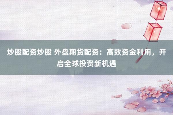 炒股配资炒股 外盘期货配资：高效资金利用，开启全球投资新机遇