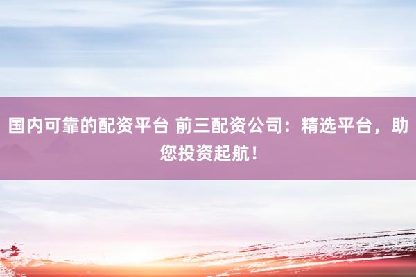 国内可靠的配资平台 前三配资公司：精选平台，助您投资起航！