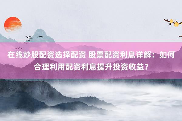 在线炒股配资选择配资 股票配资利息详解：如何合理利用配资利息提升投资收益？