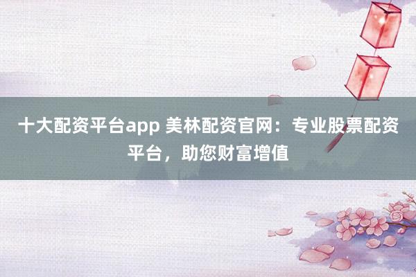 十大配资平台app 美林配资官网：专业股票配资平台，助您财富增值