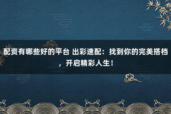 配资有哪些好的平台 出彩速配：找到你的完美搭档，开启精彩人生！