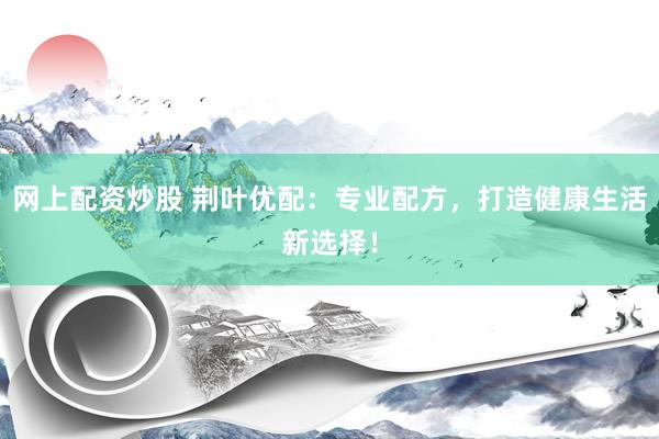 网上配资炒股 荆叶优配：专业配方，打造健康生活新选择！