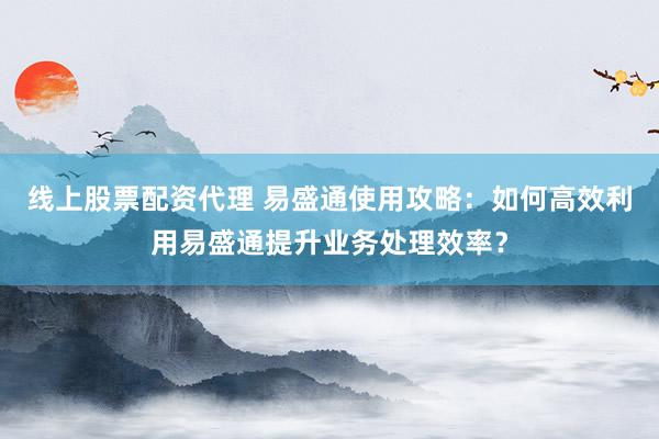 线上股票配资代理 易盛通使用攻略：如何高效利用易盛通提升业务处理效率？