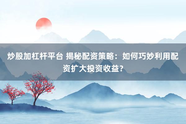 炒股加杠杆平台 揭秘配资策略：如何巧妙利用配资扩大投资收益？
