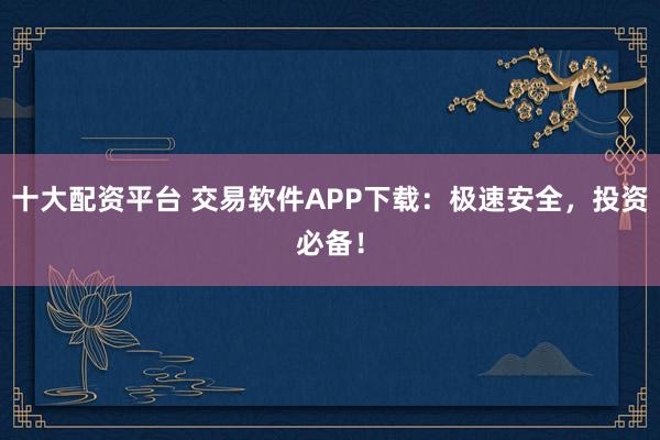 十大配资平台 交易软件APP下载：极速安全，投资必备！